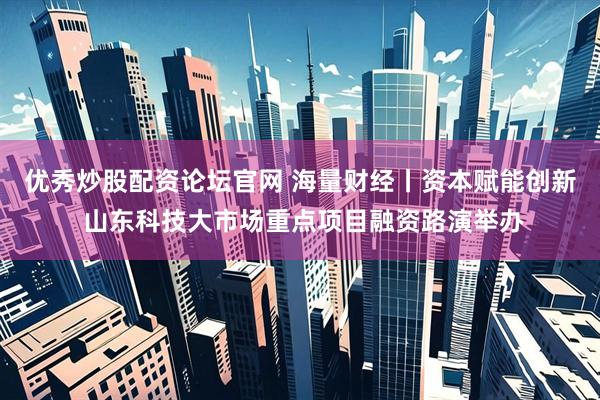 优秀炒股配资论坛官网 海量财经丨资本赋能创新 山东科技大市场重点项目融资路演举办