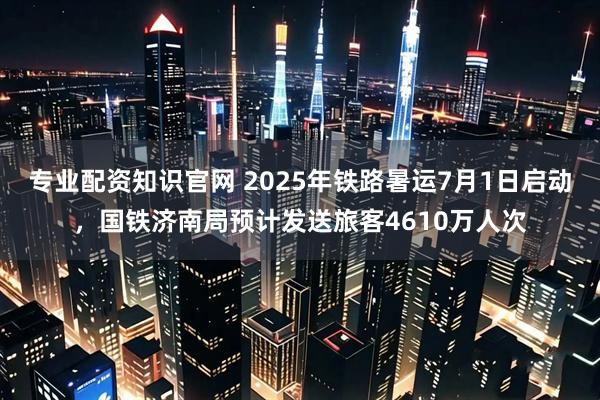 专业配资知识官网 2025年铁路暑运7月1日启动，国铁济南局预计发送旅客4610万人次