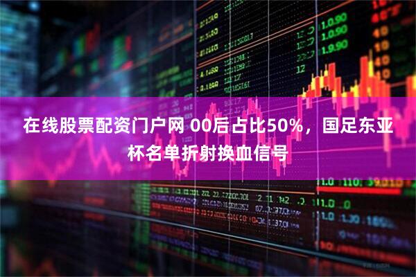 在线股票配资门户网 00后占比50%，国足东亚杯名单折射换血信号