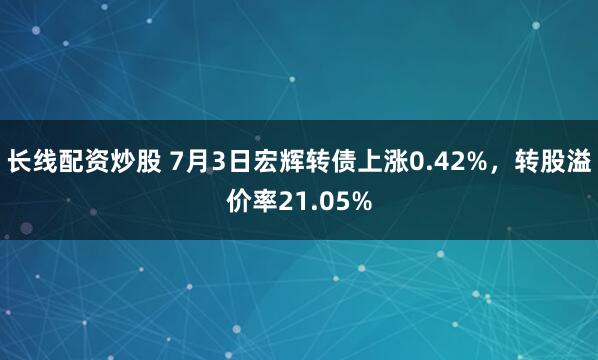 长线配资炒股 7月3日宏辉转债上涨0.42%，转股溢价率21.05%