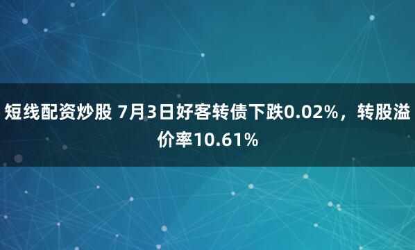 短线配资炒股 7月3日好客转债下跌0.02%，转股溢价率10.61%