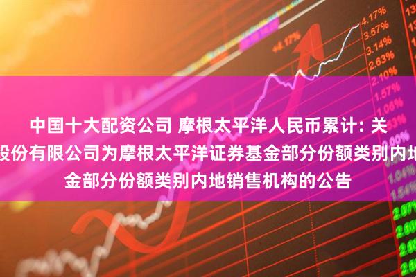 中国十大配资公司 摩根太平洋人民币累计: 关于新增兴业证券股份有限公司为摩根太平洋证券基金部分份额类别内地销售机构的公告