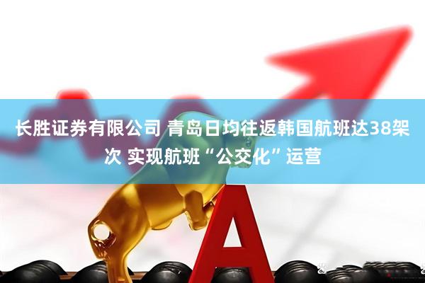 长胜证券有限公司 青岛日均往返韩国航班达38架次 实现航班“公交化”运营