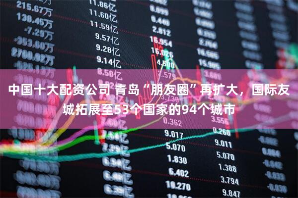 中国十大配资公司 青岛“朋友圈”再扩大，国际友城拓展至53个国家的94个城市