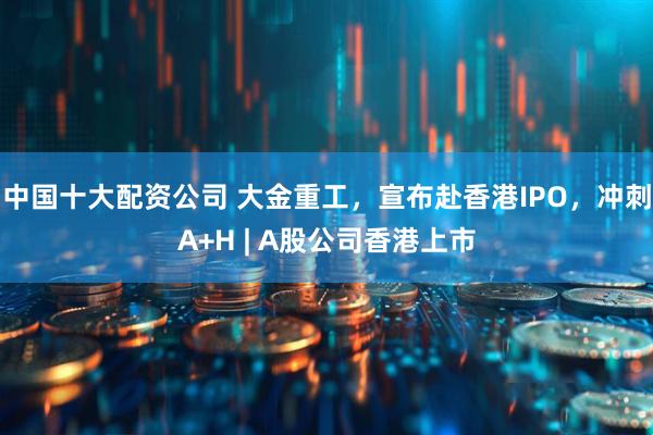 中国十大配资公司 大金重工，宣布赴香港IPO，冲刺A+H | A股公司香港上市