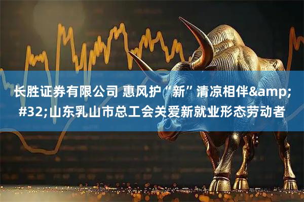 长胜证券有限公司 惠风护“新”清凉相伴&#32;山东乳山市总工会关爱新就业形态劳动者