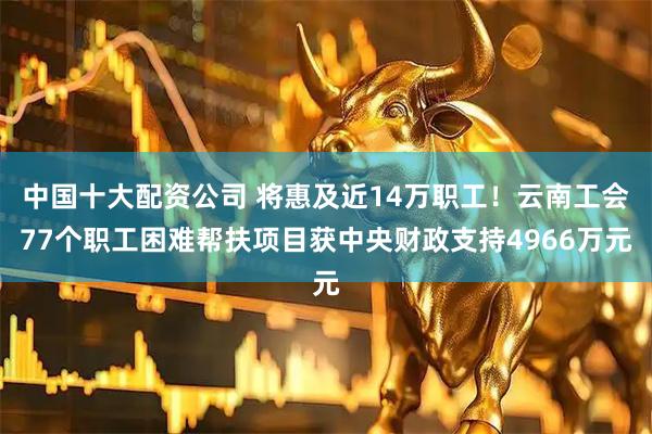 中国十大配资公司 将惠及近14万职工！云南工会77个职工困难帮扶项目获中央财政支持4966万元