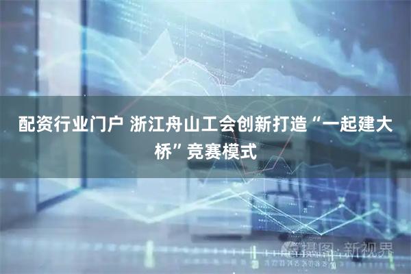 配资行业门户 浙江舟山工会创新打造“一起建大桥”竞赛模式