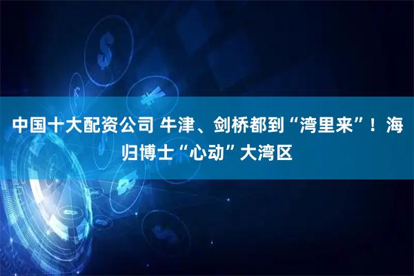 中国十大配资公司 牛津、剑桥都到“湾里来”！海归博士“心动”大湾区