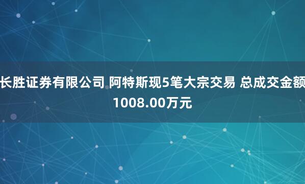 长胜证券有限公司 阿特斯现5笔大宗交易 总成交金额1008.00万元