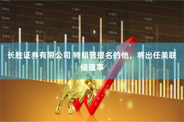 长胜证券有限公司 特朗普提名的他，将出任美联储理事