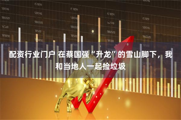 配资行业门户 在蔡国强“升龙”的雪山脚下，我和当地人一起捡垃圾