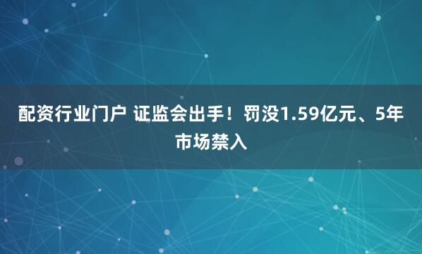 配资行业门户 证监会出手!罚没1.59亿元、5年市场禁入
