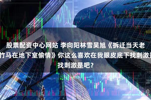 股票配资中心网站 李向阳林雪吴旭《拆迁当天老婆和竹马在地下室偷情》你这么喜欢在我眼皮底下找刺激是吧？